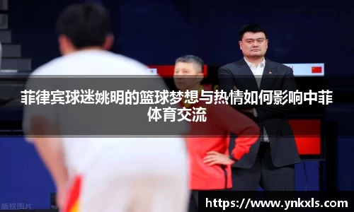 菲律宾球迷姚明的篮球梦想与热情如何影响中菲体育交流