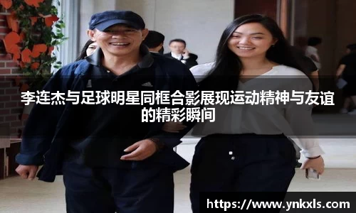 李连杰与足球明星同框合影展现运动精神与友谊的精彩瞬间